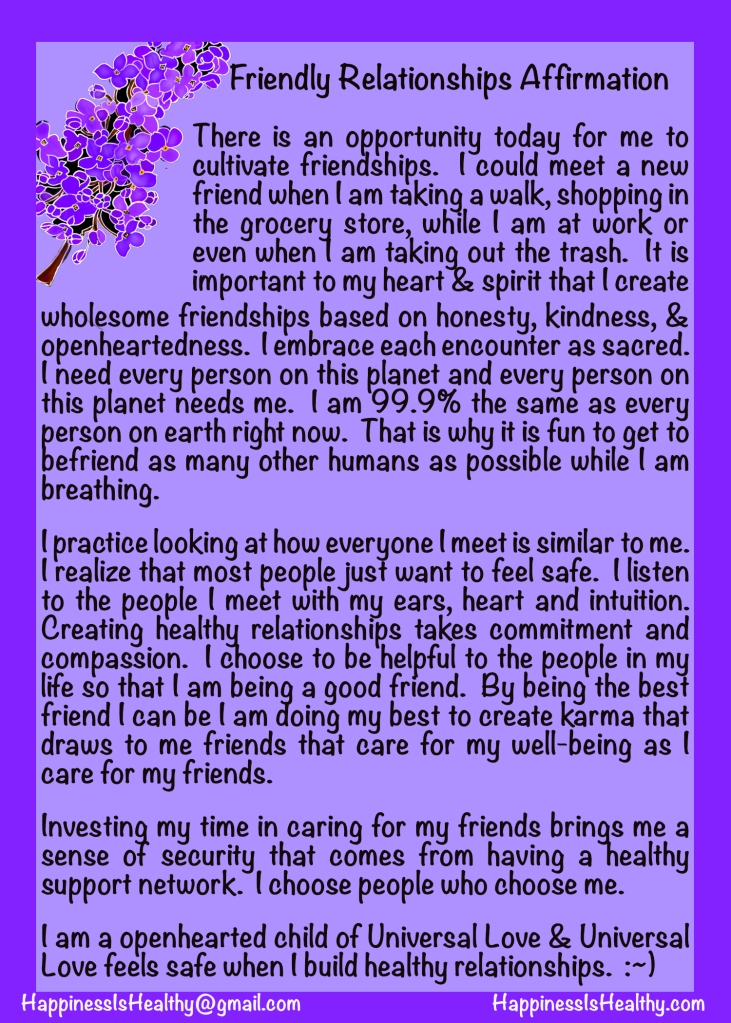 There is an opportunity today for me to cultivate friendships.  I could meet a new friend when I am taking a walk, shopping in the grocery store, while I am at work, or even when I am taking out the trash.  It is important to my heart & spirit that I create wholesome friendships based on honesty, kindness, & openheartedness.  I embrace each encounter as sacred.  I need every person on this planet and every person on this planet needs me.  I am 99.9% the same as every person on earth right now.  That is why it is fun to get to befriend as many other humans as possible while I am breathing.
I practice looking at how everyone I meet is similar to me.  I realize that most people just want to feel safe.  I listen to the people I meet with my ears, heart, and intuition.  Creating healthy relationships takes commitment and compassion.  I choose to be helpful to the people in my life so that I am being a good friend.  By being the best friend I can be I am doing my best to create karma that draws to me friends that care for my well-being as I care for my friends.
Investing my time in caring for my friends brings me a sense of security that comes from having a healthy support network.  I choose people who choose me.  
I am an openhearted child of Universal Love & Universal Love feels safe when I build healthy relationships.  :~)